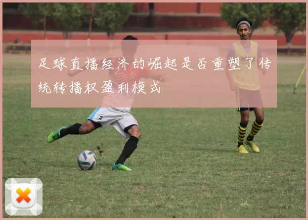 足球直播经济的崛起是否重塑了传统转播权盈利模式