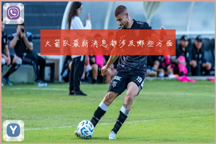 火箭队最新消息都涉及哪些方面