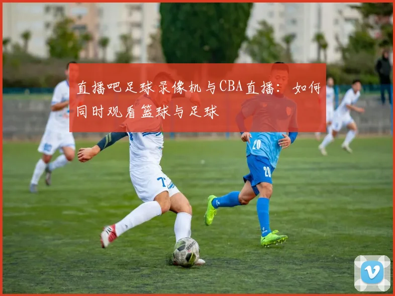 直播吧足球录像机与CBA直播：如何同时观看篮球与足球