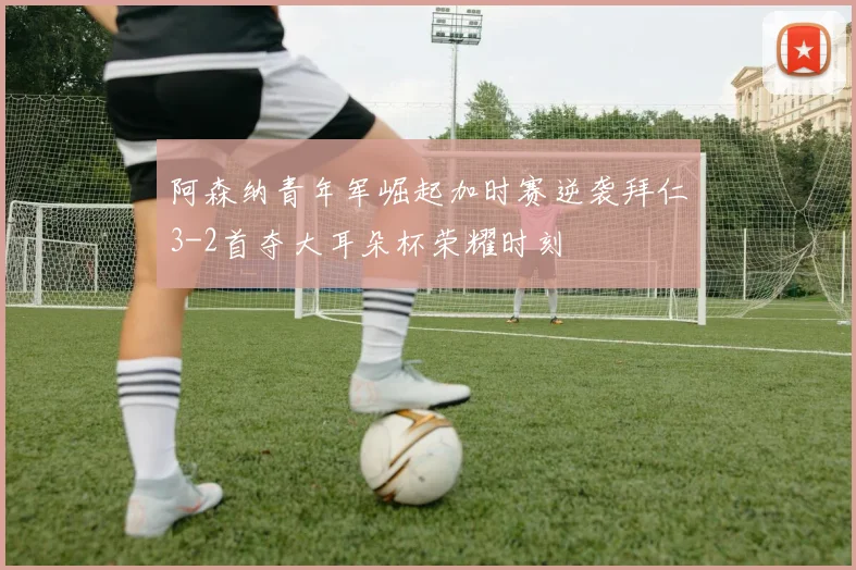 阿森纳青年军崛起加时赛逆袭拜仁3-2首夺大耳朵杯荣耀时刻