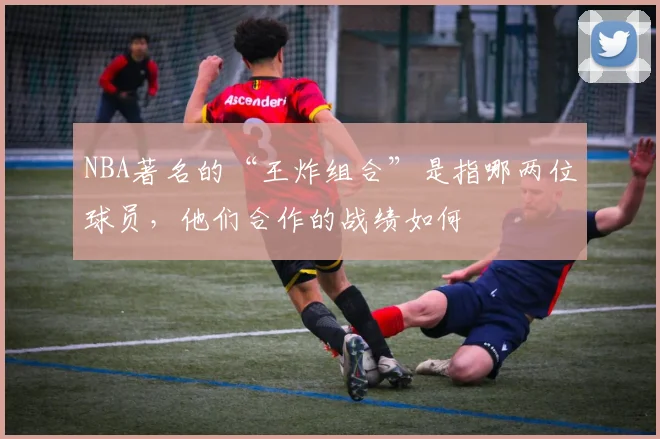 NBA著名的“王炸组合”是指哪两位球员，他们合作的战绩如何